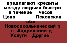 предлагают кредиты между людьми быстро в течение 72 часов › Цена ­ 30 000 - Псковская обл., Новосокольнический р-н, Андронково д. Услуги » Другие   